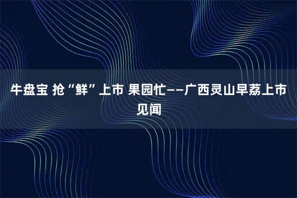牛盘宝 抢“鲜”上市 果园忙——广西灵山早荔上市见闻