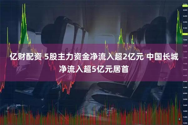 亿财配资 5股主力资金净流入超2亿元 中国长城净流入超5亿元居首