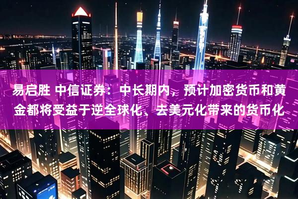 易启胜 中信证券：中长期内，预计加密货币和黄金都将受益于逆全球化、去美元化带来的货币化