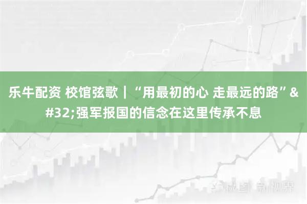 乐牛配资 校馆弦歌｜“用最初的心&#32;走最远的路”&#32;强军报国的信念在这里传承不息