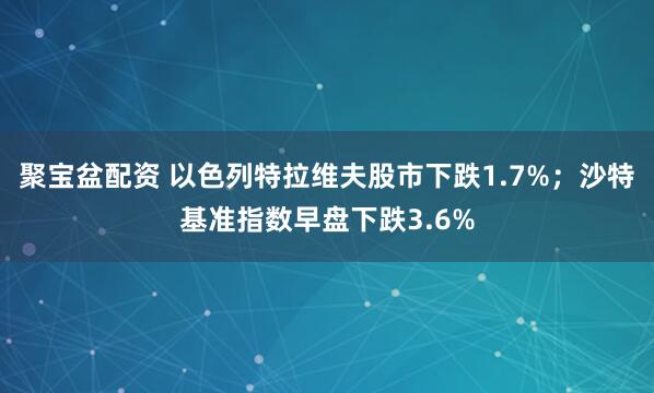 聚宝盆配资 以色列特拉维夫股市下跌1.7%；沙特基准指数早盘下跌3.6%