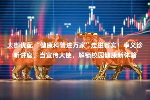 大御优配 “健康科普进万家”走进省实！享义诊听讲座、当宣传大使，解锁校园健康新体验
