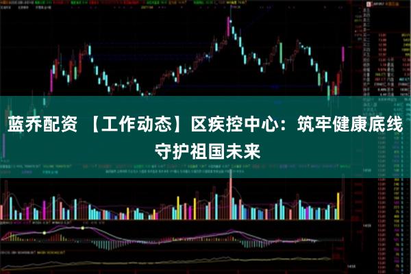 蓝乔配资 【工作动态】区疾控中心：筑牢健康底线 守护祖国未来