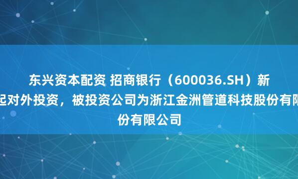 东兴资本配资 招商银行（600036.SH）新增一起对外投资，被投资公司为浙江金洲管道科技股份有限公司