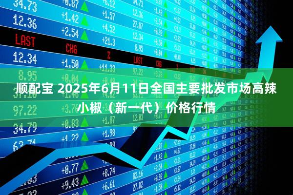 顺配宝 2025年6月11日全国主要批发市场高辣小椒（新一代）价格行情
