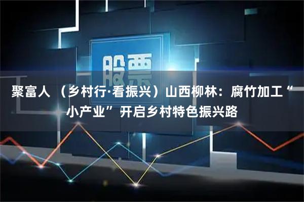 聚富人 （乡村行·看振兴）山西柳林：腐竹加工“小产业” 开启乡村特色振兴路
