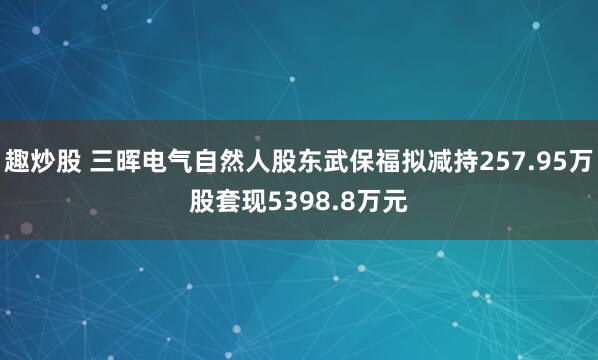 趣炒股 三晖电气自然人股东武保福拟减持257.95万股套现5398.8万元