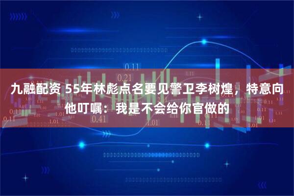 九融配资 55年林彪点名要见警卫李树煌，特意向他叮嘱：我是不会给你官做的