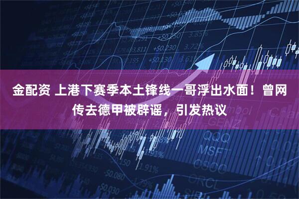 金配资 上港下赛季本土锋线一哥浮出水面！曾网传去德甲被辟谣，引发热议